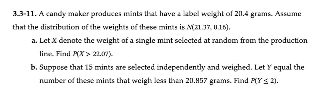 3.3-11. A candy maker produces mints that have a label weight of 20.4 grams. Assume
that the distribution of the weights of these mints is N(21.37, 0.16).
a. Let X denote the weight of a single mint selected at random from the production
line. Find P(X> 22.07).
b. Suppose that 15 mints are selected independently and weighed. Let Y equal the
number of these mints that weigh less than 20.857 grams. Find P(Y ≤ 2).