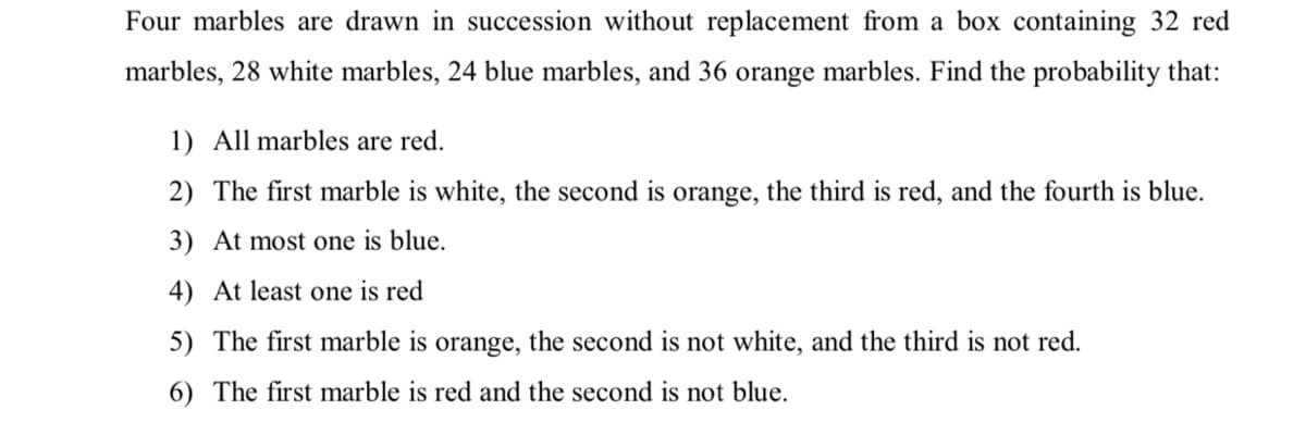 Four marbles are drawn in succession without replacement from a box containing 32 red
marbles, 28 white marbles, 24 blue marbles, and 36 orange marbles. Find the probability that:
1) All marbles are red.
2) The first marble is white, the second is orange, the third is red, and the fourth is blue.
3) At most one is blue.
4) At least one is red
5) The first marble is orange, the second is not white, and the third is not red.
6) The first marble is red and the second is not blue.
