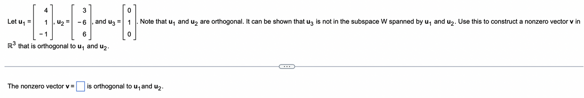 B-4
1
6
R³ that is orthogonal to u₁ and ₂.
Let u₁
=
u₂ - 6 and u35
0
Note that u₁ and u₂ are orthogonal. It can be shown that u3 is not in the subspace W spanned by u₁ and u₂. Use this to construct a nonzero vector v in
The nonzero vector v = is orthogonal to u₁ and u₂.