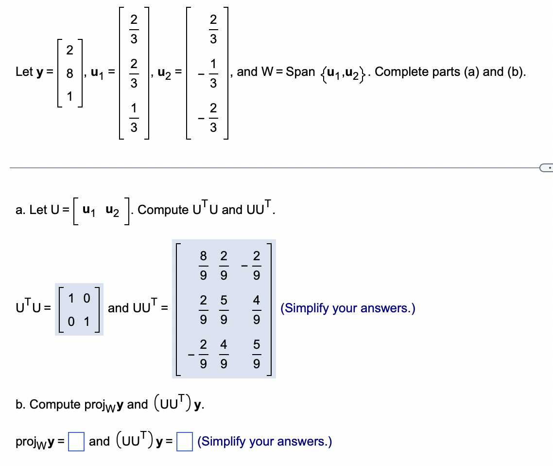 2
----
Let y = 8
=
1
a. Let U =
= [₁ u₁ u₂
UTU=
10
01
23
13
and UUT =
-
680
]. Compute UTU and UUT.
23
13
23
8 2
6|N
9 9
b. Compute projwy and (UUT) y.
projwy = and (UUT) y =
24
and W= Span {u₁,u₂}. Complete parts (a) and (b).
25 4
99
9
9 9
-
2
9
59
(Simplify your answers.)
(Simplify your answers.)