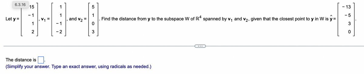 15
1
1
1
and V₂ =
THH
1
1
2
-2
6.3.16
Let y =
5
3
Find the distance from y to the subspace W of R4 spanned by v₁ and v₂, given that the closest point to y in W is y =
The distance is
(Simplify your answer. Type an exact answer, using radicals as needed.)
- 13
3
0