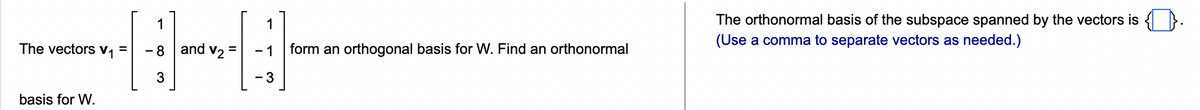 The vectors V₁
basis for W.
=
1
- 8
3
and V2
1
- 1
-3
form an orthogonal basis for W. Find an orthonormal
The orthonormal basis of the subspace spanned by the vectors is .
(Use a comma to separate vectors as needed.)