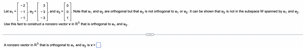 -2
3
-1
- 3
-1
- 3
Use this fact to construct a nonzero vector v in R³ that is orthogonal to u₁
Let u₁ =
u₂
and u3
0
. Note that u₁ and u2 are orthogonal but that u3 is not orthogonal to u₁ or u₂. It can be shown that u3 is not in the subspace W spanned by u₁ and u₂.
1
A nonzero vector in R³ that is orthogonal to u₁ and u₂ is v =
and u2.