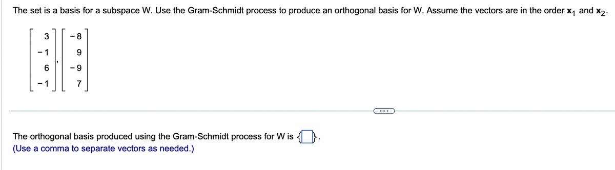 The set is a basis for a subspace W. Use the Gram-Schmidt process to produce an orthogonal basis for W. Assume the vectors are in the order x₁ and X2.
3
- 1
6
- 8
9
- 9
7
The orthogonal basis produced using the Gram-Schmidt process for W is {.
(Use a comma to separate vectors as needed.)
