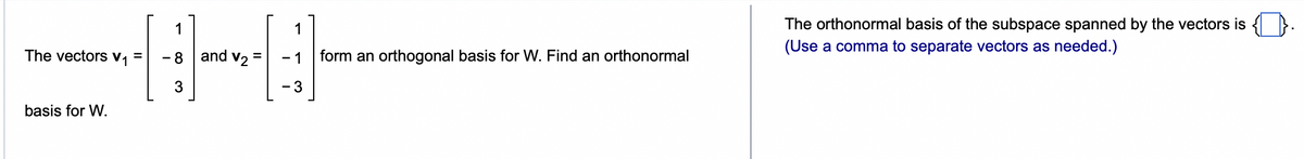 The vectors V₁ =
basis for W.
1
-8
3
and V₂ =
1
- 1
- 3
form an orthogonal basis for W. Find an orthonormal
The orthonormal basis of the subspace spanned by the vectors is
(Use a comma to separate vectors as needed.)