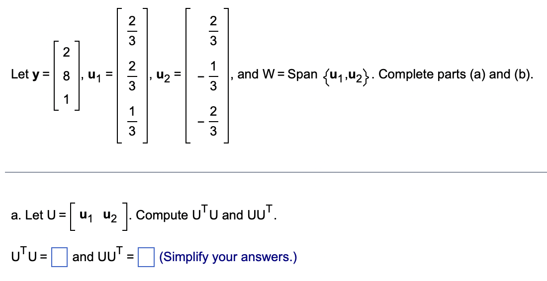 2
Let y = 8
1
U₁
=
W|N
and UUT
W|N
-13
5
=
4₂
2|3 - 13
I
23
a.
Let U = [u₁ u₂]. Compute UTU and UUT.
u2
UTU=
and W = Span {₁,₂}. Complete parts (a) and (b).
(Simplify your answers.)