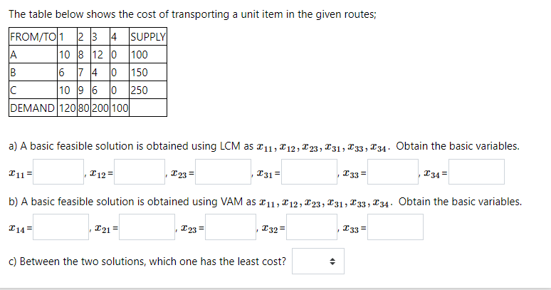 The table below shows the cost of transporting a unit item in the given routes;
FROM/TO 1 2 3 4 SUPPLY
10 8 12 0 100
6 7 4 0 150
10 9 6 0 250
DEMAND 12080 200 100
A
B
a) A basic feasible solution is obtained using LCM as a11, x12, X23, 231, X33 , X34. Obtain the basic variables.
T11=
* 12 =
223 =
231 =
T33 =
234 =
b) A basic feasible solution is obtained using VAM as 11, *12, T23, X31, T 33 , X34. Obtain the basic variables.
I14=
221 =
223 =
T32 =
233 =
c) Between the two solutions, which one has the least cost?
