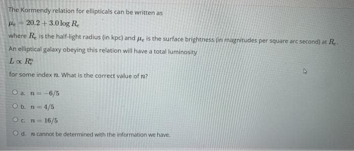 The Kormendy relation for ellipticals can be written as
He = 20.2+ 3.0 log R.
where R. is the half-light radius (in kpc) and 4e is the surface brightness (in magnitudes per square arc second) at R..
An elliptical galaxy obeying this relation will have a total luminosity
Lo R
for some index 7. What is the correct value of n?
O a. n=-6/5
O b. n= 4/5
T23D
Oc n= 16/5
O d. n cannot be determined with the information we have.
