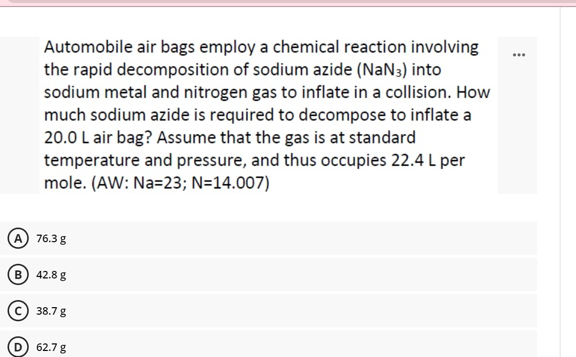 Automobile air bags employ a chemical reaction involving
the rapid decomposition of sodium azide (NaN3) into
sodium metal and nitrogen gas to inflate in a collision. How
much sodium azide is required to decompose to inflate a
20.0 L air bag? Assume that the gas is at standard
temperature and pressure, and thus occupies 22.4 L per
mole. (AW: Na=23; N=14.007)
...
A
76.3 g
42.8 g
38.7 g
62.7 g
