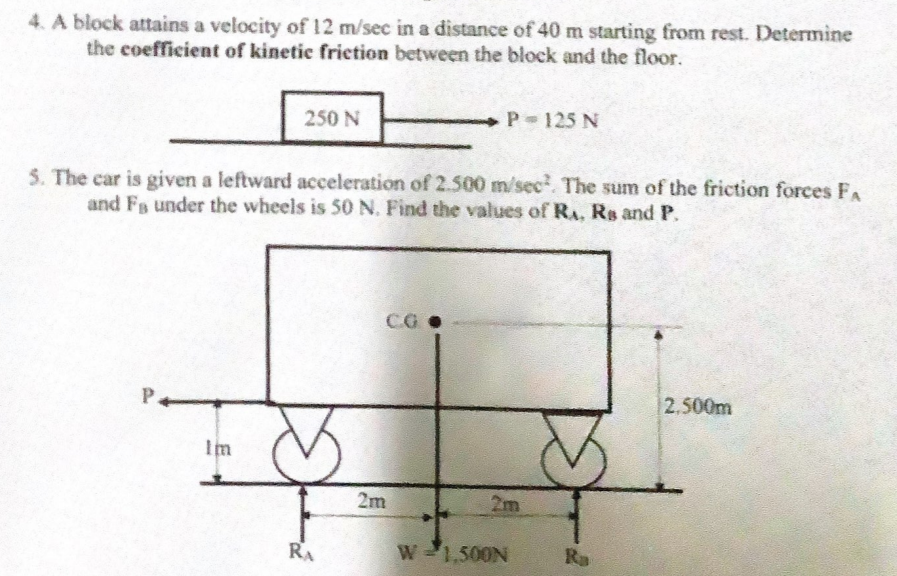 4. A block attains a velocity of 12 m/sec in a distance of 40 m starting from rest. Determine
the coefficient of kinetic friction between the block and the floor.
250 N
P 125 N
5. The car is given a leftward aceeleration of 2.500 m/sec The sum of the friction forces FA
and Fs under the wheels is 50 N. Find the values of RA, Rs and P.
CG
P.
2.500m
Im
2m
2m
RA
W-1,500N
Ra
