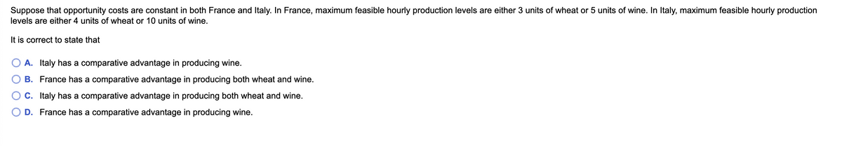 Suppose that opportunity costs are constant in both France and Italy. In France, maximum feasible hourly production levels are either 3 units of wheat or 5 units of wine. In Italy, maximum feasible hourly production
levels are either 4 units of wheat or 10 units of wine.
It is correct to state that
A. Italy has a comparative advantage in producing wine.
B. France has a comparative advantage in producing both wheat and wine.
C. Italy has a comparative advantage in producing both wheat and wine.
D. France has a comparative advantage in producing wine.