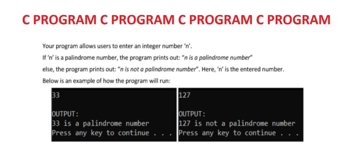 C PROGRAM C PROGRAM C PROGRAM C PROGRAM
Your program allows users to enter an integer number 'n'.
If 'n' is a palindrome number, the program prints out: "n is a palindrome number"
else, the program prints out: “n is not a palindrome number". Here, 'n' is the entered number.
Below is an example of how the program will run:
33
127
OUTPUT:
33 is a palindrome number
Press any key to continue
OUTPUT:
|127 is not a palindrome number
Press any key to continue .
