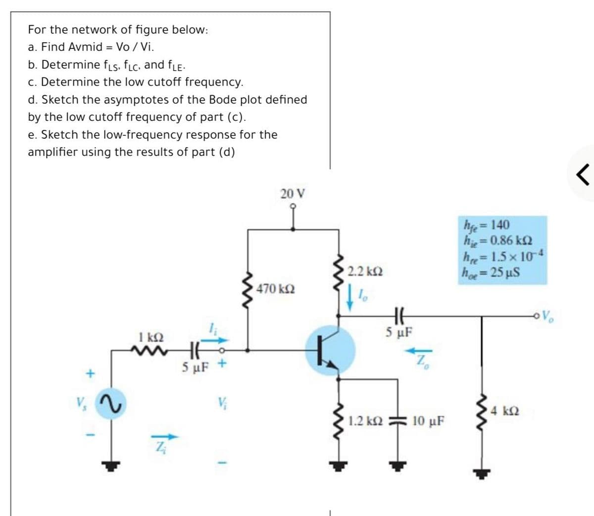 For the network of figure below:
a. Find Avmid = Vo / Vi.
b. Determine fis, fLc, and fLE-
c. Determine the low cutoff frequency.
d. Sketch the asymptotes of the Bode plot defined
by the low cutoff frequency of part (c).
e. Sketch the low-frequency response for the
amplifier using the results of part (d)
20 V
he = 140
he = 0.86 k2
he= 1.5 x 104
hoe = 25 µS
2.2 k2
%3D
470 k2
HE
5 μF
1 k2
HE
5 μF
4 k2
1.2 k2
10 μF
