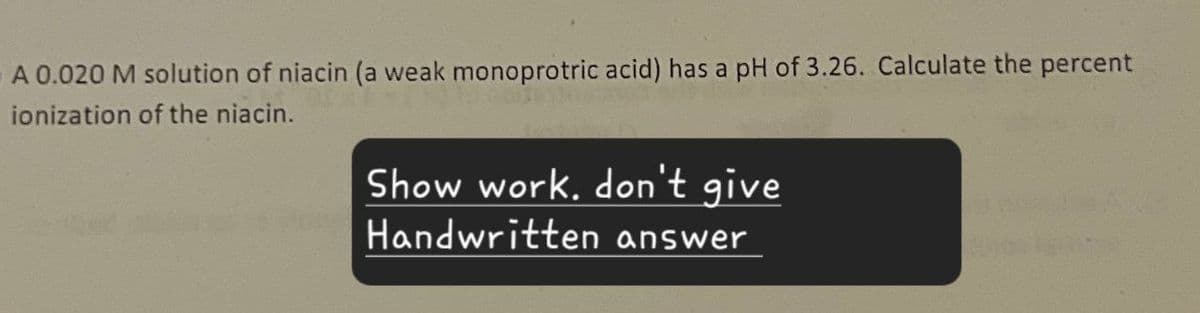 A 0.020 M solution of niacin (a weak monoprotric acid) has a pH of 3.26. Calculate the percent
ionization of the niacin.
Show work. don't give
Handwritten answer