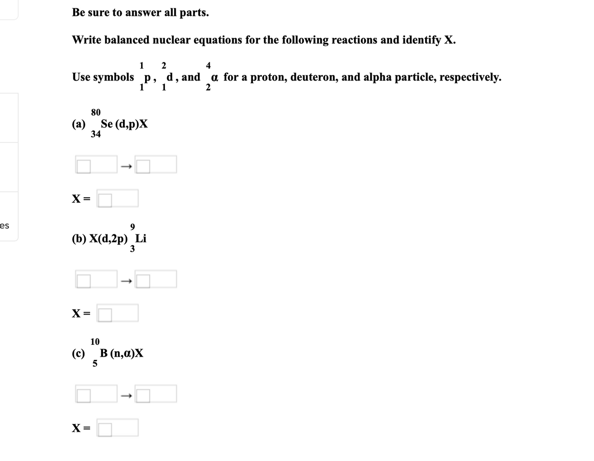 es
Be sure to answer all parts.
Write balanced nuclear equations for the following reactions and identify X.
1
Use symbols p,
(a)
80
34
X =
X=
2
P,
d, and
1 1
Se (d,p)X
9
(b) X(d,2p) Li
3
X =
10
(c) B (n,a)X
5
4
a for a proton, deuteron, and alpha particle, respectively.
2