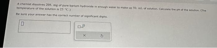 A chemist dissolves 208. mg of pure barium hydroxide in enough water to make up 50. mL of solution. Calculate the pH of the solution. (The
temperature of the solution is 25 °C.)
Be sure your answer has the correct number of significant digits.
0