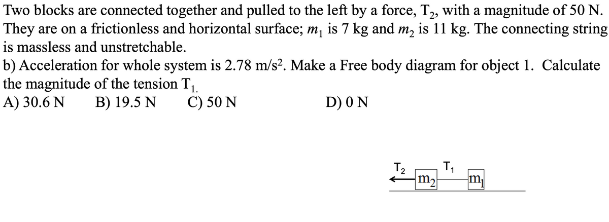 Two blocks are connected together and pulled to the left by a force, T2, with a magnitude of 50 N.
They are on a frictionless and horizontal surface; m, is 7 kg and m, is 11 kg. The connecting string
is massless and unstretchable.
b) Acceleration for whole system is 2.78 m/s2. Make a Free body diagram for object 1. Calculate
the magnitude of the tension T.
A) 30.6 N
B) 19.5 N
C) 50 N
D) 0 N
T2
m,
m,
