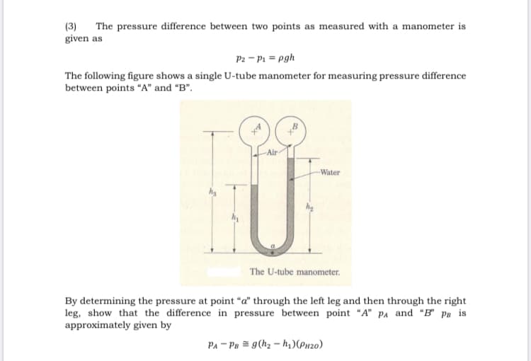 The pressure difference between two points as measured with a manometer is
(3)
given as
P2 - P1 = pgh
The following figure shows a single U-tube manometer for measuring pressure difference
between points "A" and “B".
Air-
Water
The U-tube manometer.
By determining the pressure at point “a" through the left leg and then through the right
leg, show that the difference in pressure between point "A" PA and "B" Ps is
approximately given by
PA - Pa = g(hz – h,)(Px20)
