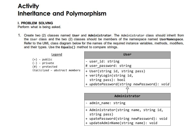 Activity
Inheritance and Polymorphism
I. PROBLEM SOLVING
Perform what is being asked.
1. Create two (2) classes named User and Administrator. The Administrator class should inherit from
the User class and the two (2) classes should be members of the namespace named UserNamespace.
Refer to the UML class diagram below for the names of the required instance variables, methods, modifiers,
and their types. Use the Equals() method to compare strings.
Legend
User
(+) - public
(-) - private
(#) - protected
user_id: string
# user_password: string
italicized abstract members
+ User(string id, string pass)
+ verifyLogin(string id,
string pass): bool
+ updatePassword(string newPassword): void
Administrator
admin_name: string
+ Administrator (string name, string id,
string pass)
+ upatePassword (string newPassword): void
+ updateAdminName(string name): void