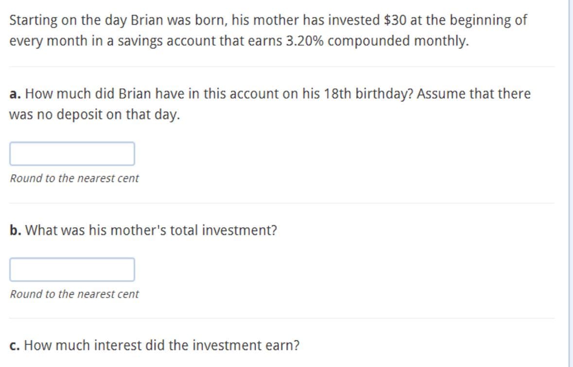 Starting on the day Brian was born, his mother has invested $30 at the beginning of
every month in a savings account that earns 3.20% compounded monthly.
a. How much did Brian have in this account on his 18th birthday? Assume that there
was no deposit on that day.
Round to the nearest cent
b. What was his mother's total investment?
Round to the nearest cent
c. How much interest did the investment earn?