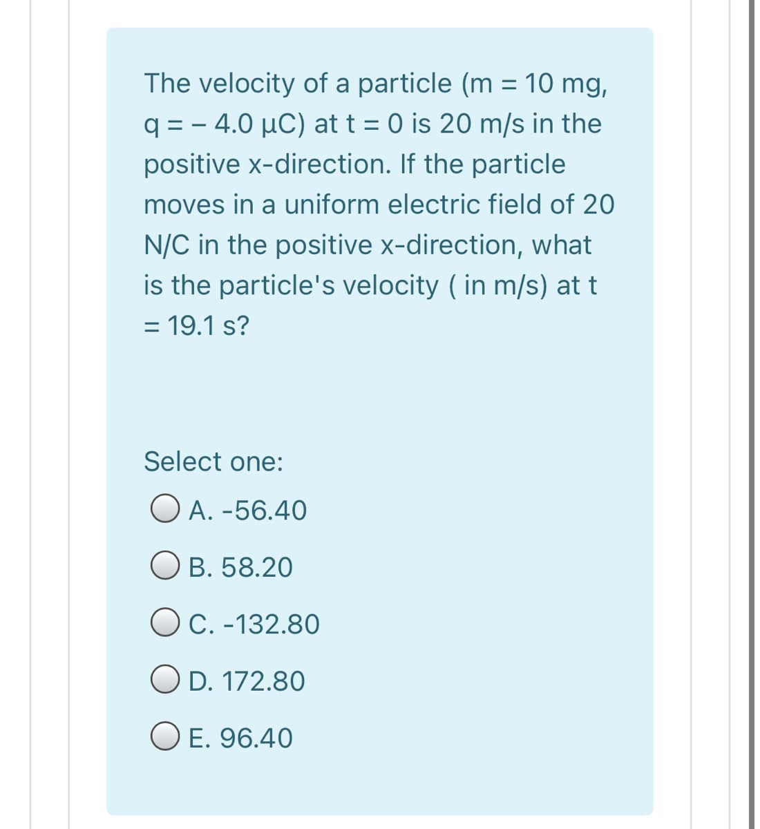 The velocity of a particle (m = 10 mg,
q = – 4.0 µC) at t = 0 is 20 m/s in the
positive x-direction. If the particle
moves in a uniform electric field of 20
N/C in the positive x-direction, what
is the particle's velocity ( in m/s) at t
= 19.1 s?
%3D
Select one:
O A. -56.40
O B. 58.20
OC. -132.80
O D. 172.80
O E. 96.40
