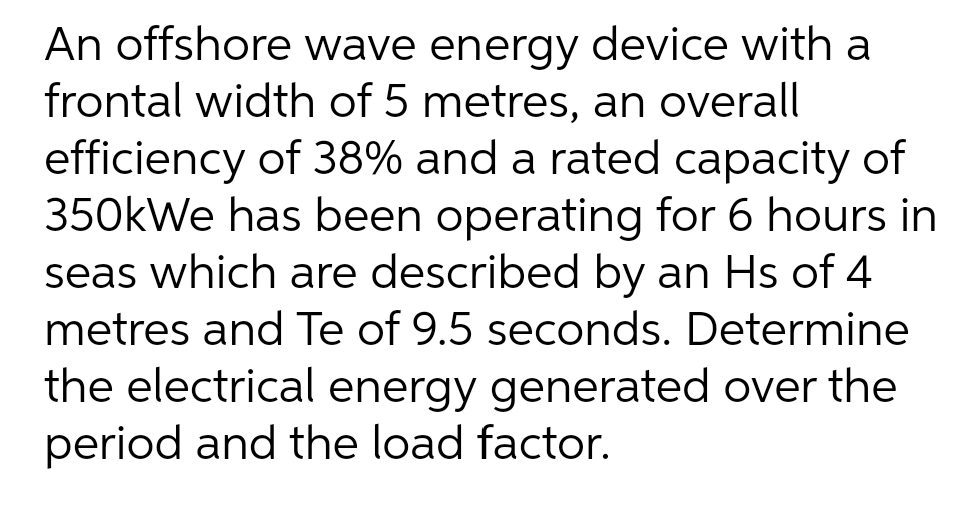An offshore wave energy device with a
frontal width of 5 metres, an overall
efficiency of 38% and a rated capacity of
350kWe has been operating for 6 hours in
seas which are described by an Hs of 4
metres and Te of 9.5 seconds. Determine
the electrical energy generated over the
period and the load factor.