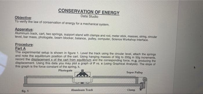 Objective:
To verify the law of conservation of energy for a mechanical system.
CONSERVATION OF ENERGY
Data Studio
Apparatus:
Aluminum track, cart, two springs, support stand with clamps and rod, meter stick, masses, string, circular
level, bar mass, photogate, beam blocker, balance, pulley, computer, Science Workshop Interface.
Procedure:
Part A
The experimental setup is shown in figure 1. Level the track using the circular level, attach the springs
and note the equilibrium position of the cart. Using hanging masses of 50g to 200g in 50g increments,
record the displacement x of the cart from equilibrium and the corresponding force, m,g, producing the
displacement. Using this data you may plot a graph of F vs. x (using Graphical Analysis). The slope of
this graph is the force constant of the spring, k.
Photogate
fig. 1
Aluminum Track
Super Pulley
Clamp