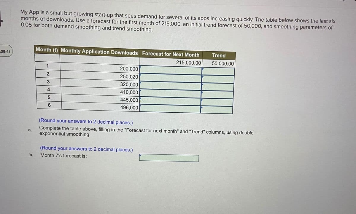 My App is a small but growing start-up that sees demand for several of its apps increasing quickly. The table below shows the last six
months of downloads. Use a forecast for the first month of 215,000, an initial trend forecast of 50,000, and smoothing parameters of
0.05 for both demand smoothing and trend smoothing.
Month (t) Monthly Application Downloads Forecast for Next Month
39:41
Trend
215,000.00
50,000.00
1
200,000
250,020
3
320,000
4
410,000
445,000
6.
496,000
(Round your answers to 2 decimal places.)
Complete the table above, filling in the "Forecast for next month" and "Trend" columns, using double
exponential smoothing.
a.
(Round your answers to 2 decimal places.)
b.
Month 7's forecast is:
