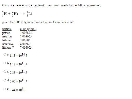 Calculate the energy (per mole of tritium consumed) for the following reaction,
H + He → Li
given the following molar masses of nuclei and nucleons:
particle
proton
mass (g mol)
1.007825
1.008665
3.01605
4.00260
7.016003
neutron
tritium
helium-4
lithium-7
O a. 1.13 x 1014 J
Ob.1.13 x 1011 J
OC. 2.38 x 1011 J
O d.2.65 x 1011 J
O e.7,44 x 103 J
