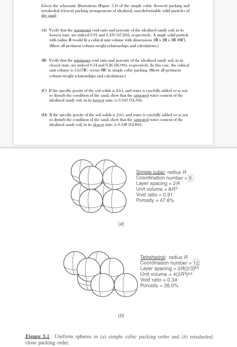 Given the schematic illustrations (Figure 5.1) of the simple cubic (loosest) packing and
tetrahedral (closest) packing arrangements of idealized, non-deformable solid particles of
dry sand:
(A) Verify that the maximum void ratio and porosity of the idealized sandy soil, in its
loosest state, are indeed 0.91 and 0.476 (47.6%), respectively. A single solid particle
with radius R would fit a cubical unit volume with dimensions 2R x 2R x 2R (8R¹).
(Show all pertinent volume-weight relationships and calculations.)
(B) Verify that the minimum void ratio and porosity of the idealized sandy soil, in its
closest state, are indeed 0.34 and 0.26 (26.0%), respectively. In this case, the cubical
unit volume is 5.657R³, versus 8R³ in simple cubic packing. (Show all pertinent
volume-weight relationships and calculations.)
(C) If the specific gravity of the soil solids is 2.65, and water is carefully added so as not
to disturb the condition of the sand, show that the saturated water content of the
idealized sandy soil, in its loosest state, is 0.343 (34.3%).
(D) If the specific gravity of the soil solids is 2.65, and water is carefully added so as not
to disturb the condition of the sand, show that the saturated water content of the
idealized sandy soil, in its closest state, is 0.128 (12.8%).
(a)
8
(b)
Simple cubic: radius R
Coordination number = 6
Layer spacing= 2R
Unit volume = 8R³
Void ratio 0.91
Porosity = 47.6%
Tetrahedral: radius R
Coordination number = 12)
Layer spacing= 2R(2/3)0.5
Unit volume = 4(2R³)0.5
Void ratio = 0.34
Porosity = 26.0%
Figure 5.1 Uniform spheres in (a) simple cubic packing order and (b) tetrahedral
close packing order.