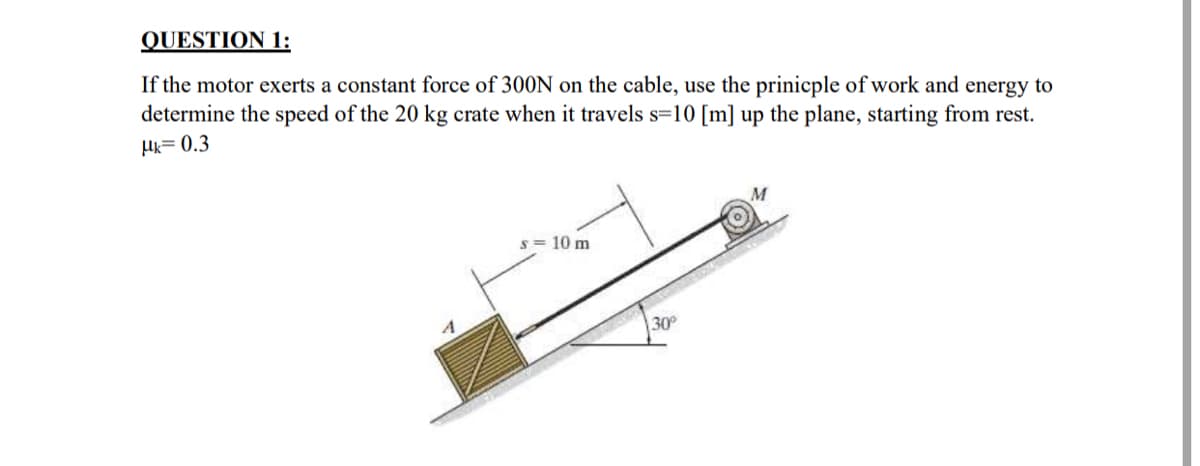 QUESTION 1:
If the motor exerts a constant force of 300N on the cable, use the prinicple of work and energy to
determine the speed of the 20 kg crate when it travels s=10 [m] up the plane, starting from rest.
Mk=0.3
M
s = 10 m
30°