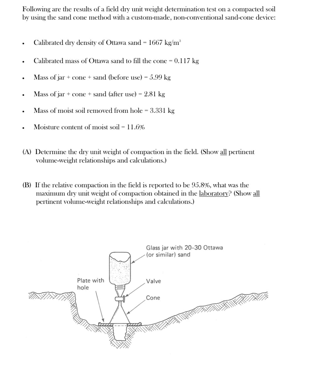 Following are the results of a field dry unit weight determination test on a compacted soil
by using the sand cone method with a custom-made, non-conventional sand-cone device:
●
.
.
Calibrated dry density of Ottawa sand - 1667 kg/m³
Calibrated mass of Ottawa sand to fill the cone - 0.117 kg
Mass of jar + cone + sand (before use) = 5.99 kg
Mass of jar + cone + sand (after use) = 2.81 kg
Mass of moist soil removed from hole = 3.331 kg
Moisture content of moist soil = 11.6%
(A) Determine the dry unit weight of compaction in the field. (Show all pertinent
volume-weight relationships and calculations.)
(B) If the relative compaction in the field is reported to be 95.8%, what was the
maximum dry unit weight of compaction obtained in the laboratory? (Show all
pertinent volume-weight relationships and calculations.)
Plate with
hole
Glass jar with 20-30 Ottawa
(or similar) sand
Valve
Cone