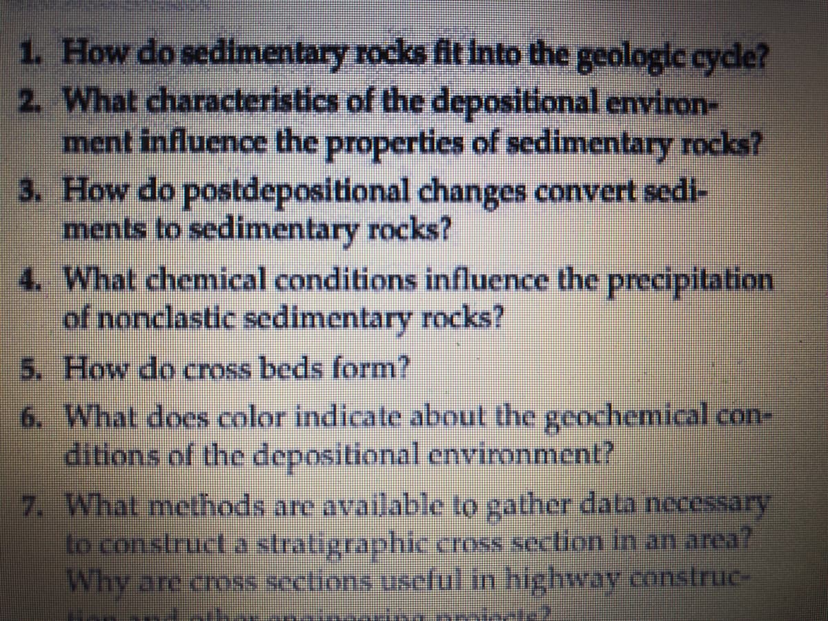 1. How do sedimentary rocks fit Into the geologic cyde?
2. What characteristics of the depositional environ-
ment influence the properties of sedimentary rocks?
3. How do postdepositional changes convert sedi-
ments to sedimentary rocks?
4. What chemical conditions influence the precipitation
of nonclastic sedimentary rocks?
5. How do cross beds form?
6. What does color indicate about the geochemical con-
ditions of the depositional environment?
7. What methods are available to gather dala necessary
to construct a stratigraphic cross section in an area?
Why are cross sections uscful in highway construc-
