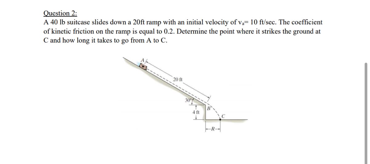 Question 2:
A 40 lb suitcase slides down a 20ft ramp with an initial velocity of va= 10 ft/sec. The coefficient
of kinetic friction on the ramp is equal to 0.2. Determine the point where it strikes the ground at
C and how long it takes to go from A to C.
A/
20 ft
30
B
4 ft
C
-R-
