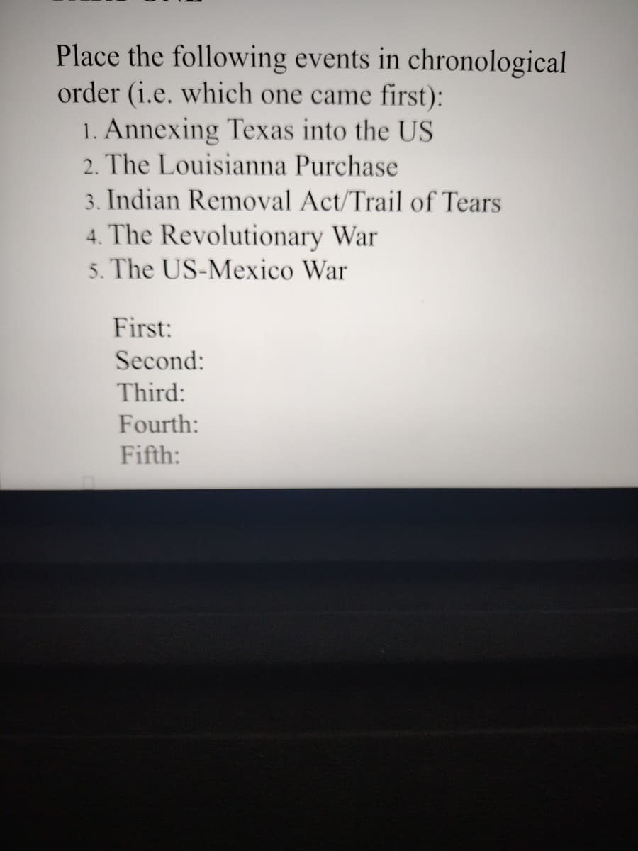 Place the following events in chronological
order (i.e. which one came first):
1. Annexing Texas into the US
2. The Louisianna Purchase
3. Indian Removal Act/Trail of Tears
4. The Revolutionary War
5. The US-Mexico War
First:
Second:
Third:
Fourth:
Fifth: