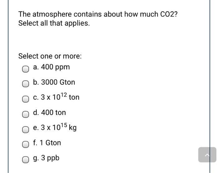 The atmosphere contains about how much CO2?
Select all that applies.
Select one or more:
a. 400 ppm
b. 3000 Gton
c. 3 x 10¹2 ton
d. 400 ton
e. 3 x 10¹5 kg
f. 1 Gton
O g. 3 ppb