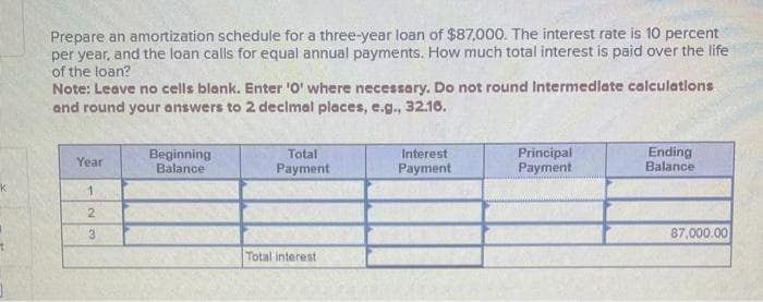 Prepare an amortization schedule for a three-year loan of $87,000. The interest rate is 10 percent
per year, and the loan calls for equal annual payments. How much total interest is paid over the life
of the loan?
Note: Leave no cells blank. Enter 'O' where necessary. Do not round Intermediate calculations
and round your answers to 2 decimal places, e.g., 32.16.
Year
1
23
Beginning
Balance
Total
Payment
Total interest
Interest
Payment
Principal
Payment
Ending
Balance
87,000.00
