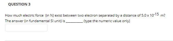 QUESTION 3
How much electric force (in N) exist between two electron separated by a distance of 5.0 x 10-15 m?
The answer (in fundamental Sl unit) is
(type the numeric value only)
