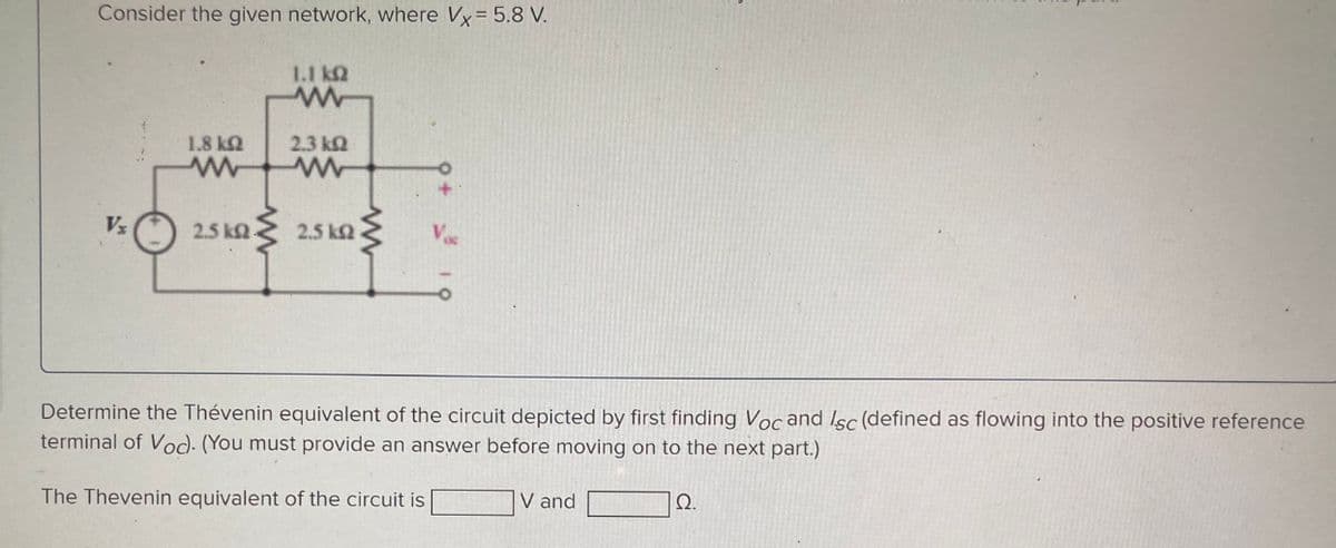 Consider the given network, where Vx = 5.8 V.
Vz
1,1 ΚΩ
ww
2.3 ΚΩ
1.8 ΚΩ
www
2.5 km 2.5 km
Determine the Thévenin equivalent of the circuit depicted by first finding Voc and Isc (defined as flowing into the positive reference
terminal of Voc). (You must provide an answer before moving on to the next part.)
The Thevenin equivalent of the circuit is
V and
Ω.