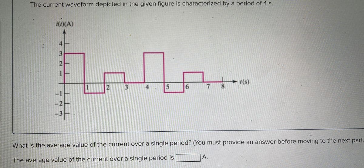 The current waveform depicted in the given figure is characterized by a period of 4 s.
i(i)(A)
4
hala...
3
4
5 6
3
2
1
7 8
t(s)
What is the average value of the current over a single period? (You must provide an answer before moving to the next part..
The average value of the current over a single period is
A.