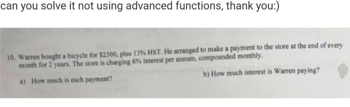 can you solve it not using advanced functions, thank you:)
10. Warren bought a bicycle for $2500, plus 13% HST. He arranged to make a payment to the store at the end of every
month for 2 years. The store is charging 6% interest per annum, compounded monthly.
a) How much is each payment?
b) How much interest is Warren paying?