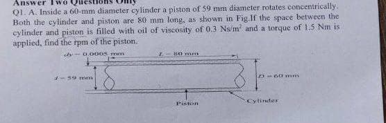 Answer
Q1. A. Inside a 60-mm diameter cylinder a piston of 59 mm diameter rotates concentrically.
Both the cylinder and piston are 80 mm long, as shown in Fig.If the space between the
cylinder and piston is filled with oil of viscosity of 0.3 Ns/m² and a torque of 1.5 Nm is
applied, find the rpm of the piston.
dy 0.0005 mm
I
80 mm
59 mm
D-60 mm
Piston
Cylinder
