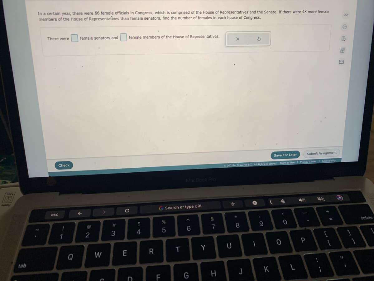 In a certain year, there were 86 female officials in Congress, which is comprised of the House of Representatives and the Senate. If there were 48 more female
members of the House of Representatives than female senators, find the number of females in each house of Congress.
There were
female senators and
female members of the House of Representatives.
Save For Later
Submit Assignment
Check
O 2021 McGraw Hill LLC. All Rights Reserved. Terms of UseI Privacy Center Accessibility
MacBook Pro
Apple
Search or type URL
esc
%23
24
delete
%3D
8
1
2
4
P
Q
W
E
Y
tab
11
K
L
F
G
.. -
< co
* LO
