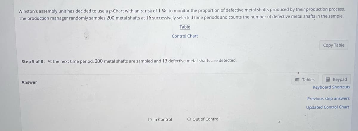 Winston's assembly unit has decided to use a p-Chart with an a risk of 1% to monitor the proportion of defective metal shafts produced by their production process.
The production manager randomly samples 200 metal shafts at 16 successively selected time periods and counts the number of defective metal shafts in the sample.
Table
Control Chart
Step 5 of 8: At the next time period, 200 metal shafts are sampled and 13 defective metal shafts are detected.
Answer
O In Control
O Out of Control
Copy Table
Tables
Keypad
Keyboard Shortcuts
Previous step answers
Updated Control Chart