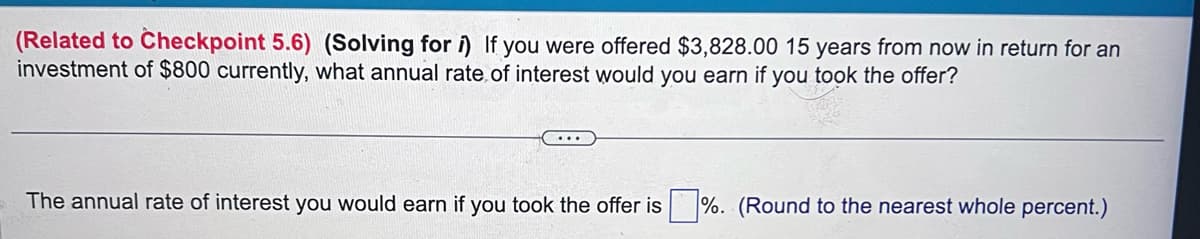 (Related to Checkpoint 5.6) (Solving for i) If you were offered $3,828.00 15 years from now in return for an
investment of $800 currently, what annual rate of interest would you earn if you took the offer?
The annual rate of interest you would earn if you took the offer is %. (Round to the nearest whole percent.)