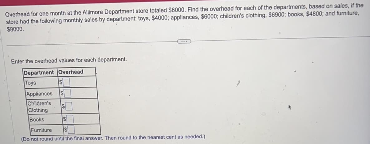 Overhead for one month at the Allimore Department store totaled $6000. Find the overhead for each of the departments, based on sales, if the
store had the following monthly sales by department: toys, $4000; appliances, $6000; children's clothing, $6900; books, $4800; and furniture,
$8000.
Enter the overhead values for each department.
Department Overhead
Toys
Appliances $
Children's
$
Clothing
Books
$
Furniture
(Do not round until the final answer. Then round to the nearest cent as needed.)