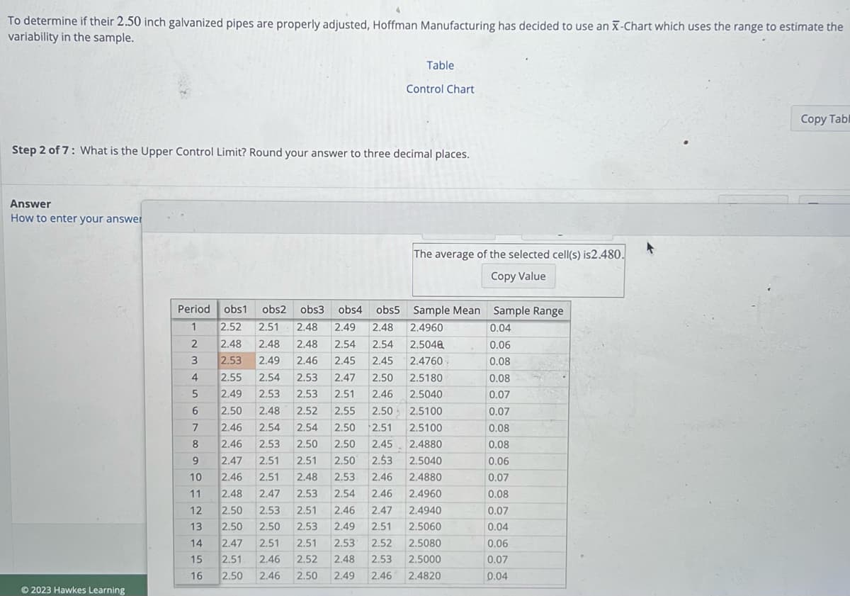 To determine if their 2.50 inch galvanized pipes are properly adjusted, Hoffman Manufacturing has decided to use an X-Chart which uses the range to estimate the
variability in the sample.
Answer
How to enter your answer
Step 2 of 7: What is the Upper Control Limit? Round your answer to three decimal places.
Ⓒ2023 Hawkes Learning
Period obs1 obs2 obs3 obs4 obs5
1
2
3
456
7
아 다다다다다아
10
11
12
13
14
15
Table
16
Control Chart
The average of the selected cell(s) is2.480.
Copy Value
Sample Mean Sample Range
2.52 2.51 2.48 2.49 2.48 2.4960
2.48 2.48
2.5048
2.48
2.46
2.53 2.49
2.54 2.54
2.45
2.47 2.50
2.45 2.4760
2.55 2.54
2.5180
2.53
2.53
2.49 2.53
2.51 2.46
2.5040
2.52
2.55
2.50 2.5100
2.54
2.50
2.51 2.5100
2.45
2.4880
2.5040
2.4880
2.50 2.48
2.46 2.54
2.46 2.53 2.50 2.50
2.47 2.51 2.51 2.50 2.53
2.46 2.51
2.48 2.47
2.50 2.53 2.51 2.46 2.47
2.50 2.50 2.53
2.47 2.51 2.51
2.51 2.46 2.52
2.48 2.53 2.46
2.53 2.54 2.46
2.4960
2.4940
2.5060
2.49 2.51
2.53 2.52
2.5080
2.48
2.53
2.5000
2.50 2.46 2.50
2.49
2.46
2.4820
0.04
0.06
0.08
0.08
0.07
0.07
0.08
0.08
0.06
0.07
0.08
0.07
0.04
0.06
0.07
0.04
Copy Tabl