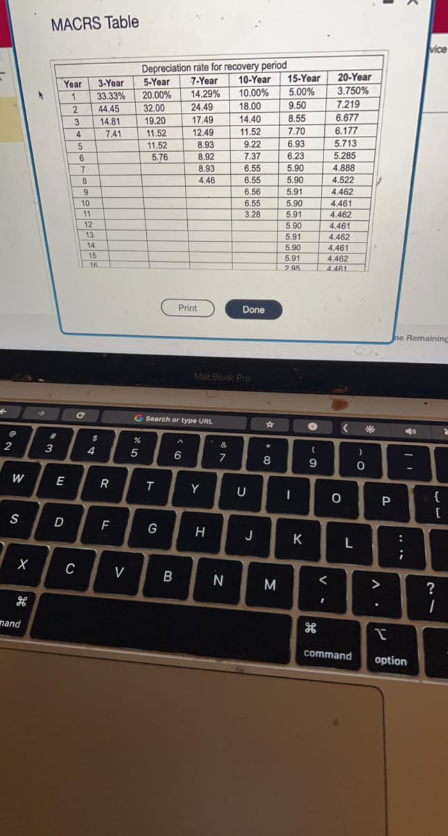 不
2
W
S
X
mand
MACRS Table
#
3
Year
1
Halal-l
||||||
label.
E
D
2
3
4
C
5
6
7
8
9
10
11
12
13
14
15
3-Year
33.33%
16
4
44.45
14.81
7.41
$
R
F
HHH
V
%
Depreciation rate for recovery period
5
5-Year
20.00%
32.00
19.20
11.52
11.52
5.76
T
G Search or type URL
G
HHH
B
7-Year 10-Year 15-Year
14.29%
10.00%
5.00%
24.49
17.49
12.49
8.93
8.92
8.93
4.46
Print
6
Y
H
MacBook Pro
&
7
18.00
14.40
N
11.52
9.22
7.37
6.55
6.55
6.56
6.55
3.28
Done
U
J
☆
*
a
8
M
9.50
8.55
7.70
6.93
6.23
5.90
5.90
5.91
5.90
5.91
5.90
5.91
5.90
5.91
2.95
-
K
●
(
9
H
<
I
20-Year
3.750%
7.219
6.677
6.177
5.713
5.285
4.888
4.522
4.462
4.461
4.462
4.461
4.462
4.461
4.462
4.461
<
O
L
command
)
C
0
>
P
he Remaining
....
||
vice
T
option
{
[
?
1