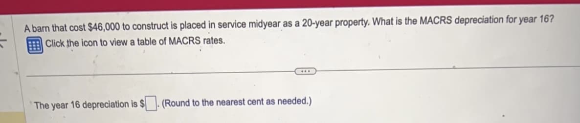 A barn that cost $46,000 to construct is placed in service midyear as a 20-year property. What is the MACRS depreciation for year 16?
Click the icon to view a table of MACRS rates.
The year 16 depreciation is $
(Round to the nearest cent as needed.)