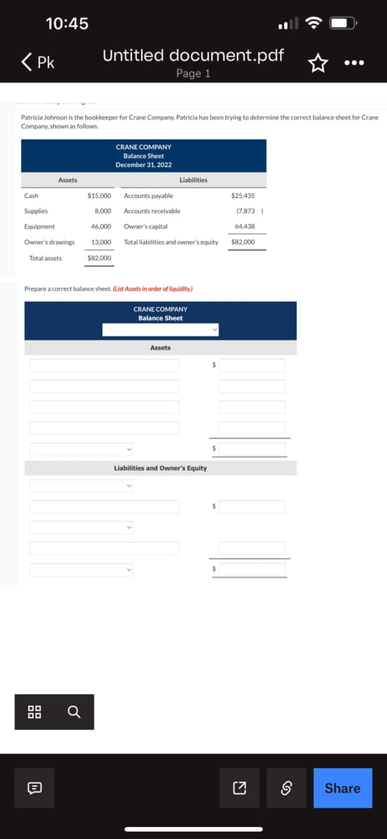 < Pk
Cash
10:45
Patricia Johnson is the bookkeeper t r Crane Company, Patricia has been trying to determine the correct balance sheet for Crane
Company, shown as follows.
Supplies
Equipment
Owner's drawings
Total assets
28
Assets
W
Untitled document.pdf
Page 1
Ơ
$15,000
8,000
46,000
13,000
$82,000
CRANE COMPANY
Balance Sheet
December 31, 2022
Prepare a correct balance sheet. (List Assets in order of liquidity)
Liabilities
Accounts payable
Accounts receivable
Owner's capital
Total liabilities and owner's equity
CRANE COMPANY
Balance Sheet
Assets
Liabilities and Owner's Equity
$
$
$
$25,435
(7,873)
64,438
$82,000
[7 S
Share